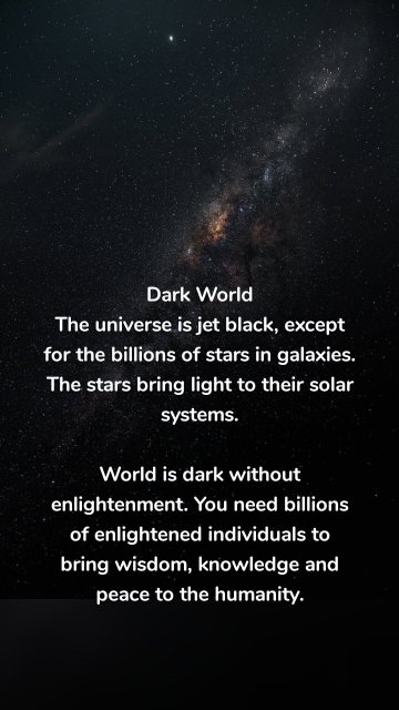 Dark World The universe is jet black, except for the billions of stars in galaxies. The stars bring light to their solar systems. World is dark without enlightenment. You need billions of enlightened individuals to bring wisdom, knowledge and peace to the humanity.